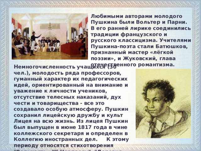Любимыми авторами молодого Пушкина были Вольтер и Парни. В его ранней лирике соединились традиции французского и русского классицизма. Учителями Пушкина-поэта стали Батюшков, признанный мастер «лёгкой поэзии», и Жуковский, глава отечественного романтизма.   Н емногочисленность учащихся (30 чел.), молодость ряда профессоров, гуманный характер их педагогических идей, ориентированный на внимание и уважение к личности учеников, отсутствие телесных наказаний, дух чести и товарищества - все это создавало особую атмосферу. Пушкин сохранил лицейскую дружбу и культ Лицея на всю жизнь. Из лицея Пушкин был выпущен в июне 1817 года в чине коллежского секретаря и определен в Коллегию иностранных дел. К этому периоду относятся стихотворения 