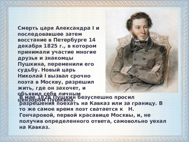 Смерть царя Александра I и последовавшее затем восстание в Петербурге 14 декабря 1825 г., в котором принимали участие многие друзья и знакомцы Пушкина, переменили его судьбу. Новый царь Николай I вызвал срочно поэта в Москву, разрешил жить, где он захочет, и объявил себя личным цензором Пушкина. В мае 1828 Пушкин безуспешно просил разрешения поехать на Кавказ или за границу. В то же самое время поэт сватается к Н. Гончаровой, первой красавице Москвы, и, не получив определенного ответа, самовольно уехал на Кавказ.   