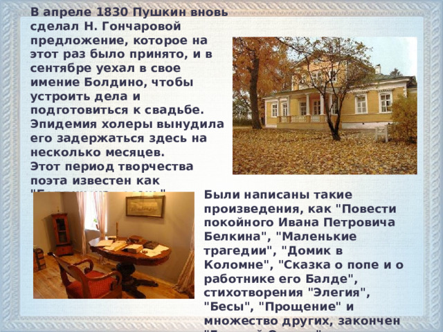 В апреле 1830 Пушкин вновь сделал Н. Гончаровой предложение, которое на этот раз было принято, и в сентябре уехал в свое имение Болдино, чтобы устроить дела и подготовиться к свадьбе. Эпидемия холеры вынудила его задержаться здесь на несколько месяцев. Этот период творчества поэта известен как 