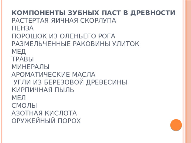 Компоненты зубных паст в древности  Растертая яичная скорлупа  Пенза  Порошок из оленьего рога  Размельченные раковины улиток  Мед  Травы  Минералы  Ароматические масла  Угли из березовой древесины  Кирпичная пыль  Мел  Смолы  Азотная кислота  Оружейный порох   