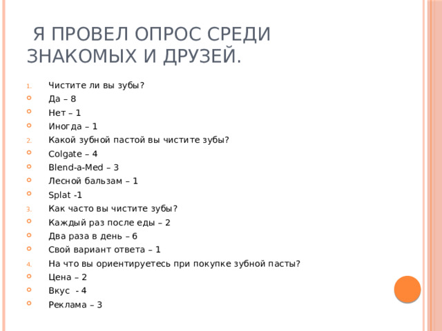  Я провел опрос среди знакомых и друзей. Чистите ли вы зубы? Да – 8 Нет – 1 Иногда – 1 Какой зубной пастой вы чистите зубы? Colgate – 4 Blend-a-Med – 3 Лесной бальзам – 1 Splat -1 Как часто вы чистите зубы? Каждый раз после еды – 2 Два раза в день – 6 Свой вариант ответа – 1 На что вы ориентируетесь при покупке зубной пасты? Цена – 2 Вкус - 4 Реклама – 3 