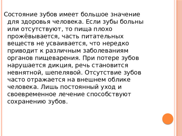  Состояние зубов имеет большое значение для здоровья человека. Если зубы больны или отсутствуют, то пища плохо прожёвывается, часть питательных веществ не усваивается, что нередко приводит к различным заболеваниям органов пищеварения. При потере зубов нарушается дикция, речь становится невнятной, шепелявой. Отсутствие зубов часто отражается на внешнем облике человека. Лишь постоянный уход и своевременное лечение способствуют сохранению зубов. 