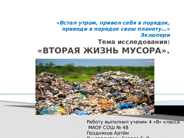 «Встал утром, привел себя в порядок,  приведи в порядок свою планету…»  Экзюпери  Тема исследования:   «ВТОРАЯ ЖИЗНЬ МУСОРА». Работу выполнил ученик 4 «В» класса  МАОУ СОШ № 48 Поздняков Артём Руководитель Гевало Е. В. 