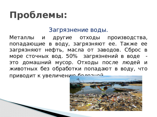 Проблемы: Загрязнение воды. Металлы и другие отходы производства, попадающие в воду, загрязняют ее. Также ее загрязняют нефть, масла от заводов. Сброс в море сточных вод. 50% загрязнений в воде - это домашний мусор. Отходы после людей и животных без обработки попадают в воду, что приводит к увеличению болезней . 