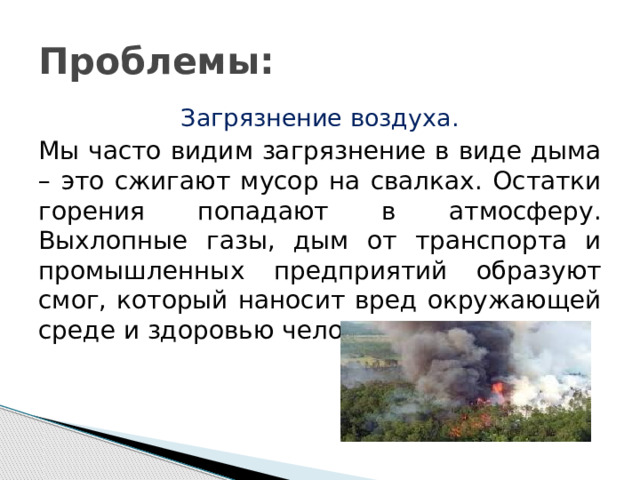 Проблемы: Загрязнение воздуха. Мы часто видим загрязнение в виде дыма – это сжигают мусор на свалках. Остатки горения попадают в атмосферу. Выхлопные газы, дым от транспорта и промышленных предприятий образуют смог, который наносит вред окружающей среде и здоровью человека. 