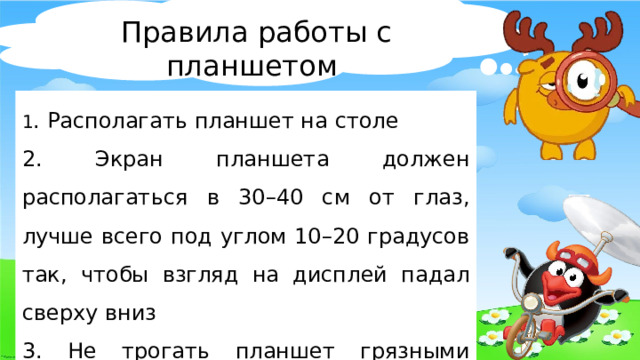 Правила работы с планшетом 1 . Располагать планшет на столе 2. Экран планшета должен располагаться в 30–40 см от глаз, лучше всего под углом 10–20 градусов так, чтобы взгляд на дисплей падал сверху вниз 3. Не трогать планшет грязными руками 