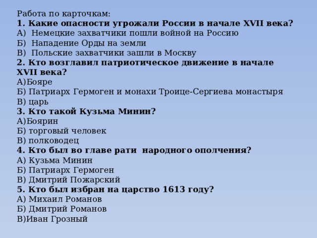 Работа по карточкам: 1. Какие опасности угрожали России в начале ХVII века? А) Немецкие захватчики пошли войной на Россию Б) Нападение Орды на земли В) Польские захватчики зашли в Москву 2. Кто возглавил патриотическое движение в начале ХVII века? А)Бояре Б) Патриарх Гермоген и монахи Троице-Сергиева монастыря В) царь 3. Кто такой Кузьма Минин? А)Боярин Б) торговый человек В) полководец 4. Кто был во главе рати народного ополчения? А) Кузьма Минин Б) Патриарх Гермоген В) Дмитрий Пожарский 5. Кто был избран на царство 1613 году? А) Михаил Романов Б) Дмитрий Романов В)Иван Грозный 