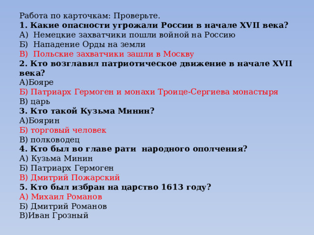 Работа по карточкам: Проверьте. 1. Какие опасности угрожали России в начале ХVII века? А) Немецкие захватчики пошли войной на Россию Б) Нападение Орды на земли В) Польские захватчики зашли в Москву 2. Кто возглавил патриотическое движение в начале ХVII века? А)Бояре Б) Патриарх Гермоген и монахи Троице-Сергиева монастыря В) царь 3. Кто такой Кузьма Минин? А)Боярин Б) торговый человек В) полководец 4. Кто был во главе рати народного ополчения? А) Кузьма Минин Б) Патриарх Гермоген В) Дмитрий Пожарский 5. Кто был избран на царство 1613 году? А) Михаил Романов Б) Дмитрий Романов В)Иван Грозный 