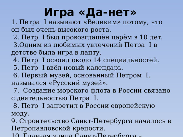 Игра «Да-нет» 1. Петра I называют «Великим» потому, что он был очень высокого роста.  2. Петр I был провозглашён царём в 10 лет.  3.Одним из любимых увлечений Петра I в детстве была игра в лапту.  4. Петр I освоил около 14 специальностей.  5. Петр I ввёл новый календарь.  6. Первый музей, основанный Петром I, назывался «Русский музей».  7. Создание морского флота в России связано с деятельностью Петра I.  8. Петр I запретил в России европейскую моду. 9. Строительство Санкт-Петербурга началось в Петропавловской крепости. 10. Главная улица Санкт-Петербурга – Невский проспект. 