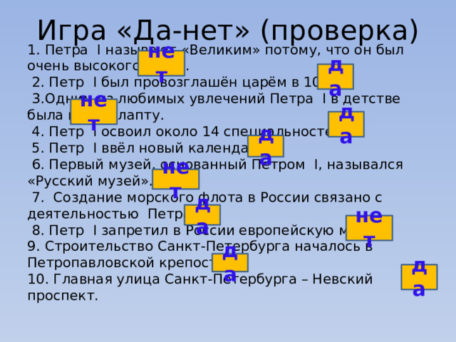 Игра «Да-нет» (проверка) 1. Петра I называют «Великим» потому, что он был очень высокого роста.  2. Петр I был провозглашён царём в 10 лет.  3.Одним из любимых увлечений Петра I в детстве была игра в лапту.  4. Петр I освоил около 14 специальностей.  5. Петр I ввёл новый календарь.  6. Первый музей, основанный Петром I, назывался «Русский музей».  7. Создание морского флота в России связано с деятельностью Петра I.  8. Петр I запретил в России европейскую моду. 9. Строительство Санкт-Петербурга началось в Петропавловской крепости. 10. Главная улица Санкт-Петербурга – Невский проспект.  нет    да    нет    да    да    нет    да    нет    да    да   