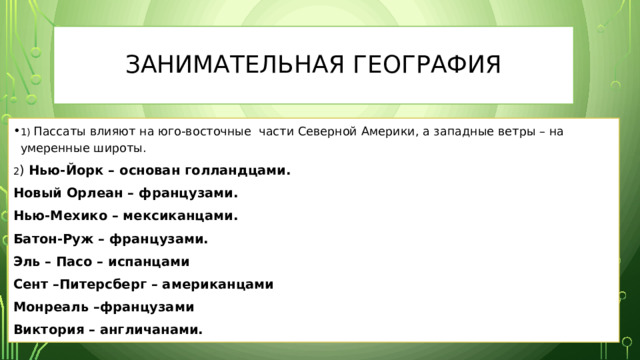 Занимательная география 1) Пассаты влияют на юго-восточные части Северной Америки, а западные ветры – на умеренные широты. 2 ) Нью-Йорк – основан голландцами. Новый Орлеан – французами. Нью-Мехико – мексиканцами. Батон-Руж – французами. Эль – Пасо – испанцами Сент –Питерсберг – американцами Монреаль –французами Виктория – англичанами. 