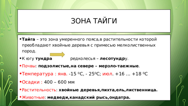 Зона Тайги Тайга – это зона умеренного пояса,в растительности которой преобладают хвойные деревья с примесью мелколиственных пород. К югу тундра редколесья – лесотундр у. Почвы : подзолистые,на севере – мерзло-таежные . Температура :  янв. -15 ⁰С, - 25⁰С; июл . +16 ... +18 ⁰С Осадки : 400 – 600 мм Растительность : хвойные деревья,пихта,ель,лиственница. Животные : медведи,канадский рысь,ондатра. 