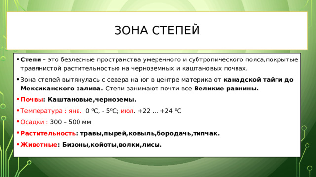 Зона Степей Степи – это безлесные пространства умеренного и субтропического пояса,покрытые травянистой растительностью на черноземных и каштановых почвах. Зона степей вытянулась с севера на юг в центре материка от канадской тайги до Мексиканского залива. Степи занимают почти все Великие равнины. Почвы : Каштановые,черноземы. Температура :  янв. 0 ⁰С, - 5⁰С; июл . +22 ... +24 ⁰С Осадки : 300 – 500 мм Растительность : травы,пырей,ковыль,бородачь,типчак. Животные : Бизоны,койоты,волки,лисы.   
