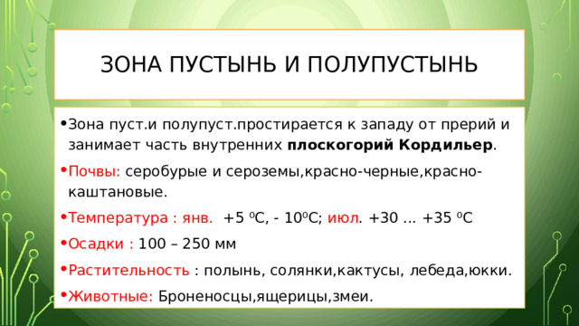 Зона пустынь и полупустынь Зона пуст.и полупуст.простирается к западу от прерий и занимает часть внутренних плоскогорий Кордильер . Почвы: серобурые и сероземы,красно-черные,красно-каштановые. Температура :  янв. +5 ⁰С, - 10⁰С; июл . +30 ... +35 ⁰С Осадки : 100 – 250 мм Растительность : полынь, солянки,кактусы, лебеда,юкки. Животные: Броненосцы,ящерицы,змеи. 