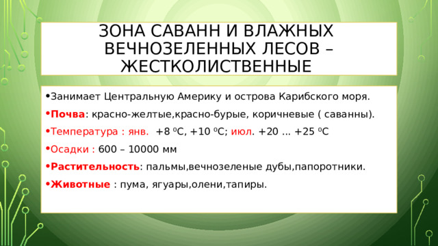 Зона саванн и влажных вечнозеленных лесов – жестколиственные Занимает Центральную Америку и острова Карибского моря. Почва : красно-желтые,красно-бурые, коричневые ( саванны). Температура :  янв. +8 ⁰С, +10 ⁰С; июл . +20 ... +25 ⁰С Осадки : 600 – 10000 мм Растительность : пальмы,вечнозеленые дубы,папоротники. Животные : пума, ягуары,олени,тапиры. 
