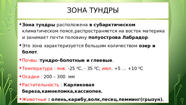 Зона Тундры Зона тундры расположена в субарктическом климатическом поясе,распространяется на восток материка и занимает почти половину полуострова Лабрадор . Это зона характеризуется большим количеством озер и болот . Почвы : тундро-болотные и глеевые . Температура :  янв. -25 ⁰С, - 35 ⁰С; июл . +5 ... +10 ⁰С Осадки : 200 – 300 мм Растительность : Карликовая береза,камнеломка,кассиопея. Животные  : олень,карибу,волк,песец,лемминг(грызун). 