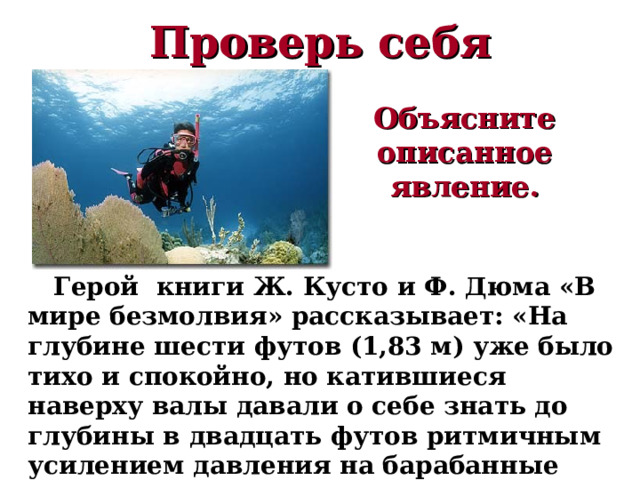 Проверь себя Объясните описанное явление.  Герой книги Ж. Кусто и Ф. Дюма «В мире безмолвия» рассказывает: «На глубине шести футов (1,83 м) уже было тихо и спокойно, но катившиеся наверху валы давали о себе знать до глубины в двадцать футов ритмичным усилением давления на барабанные перепонки». 