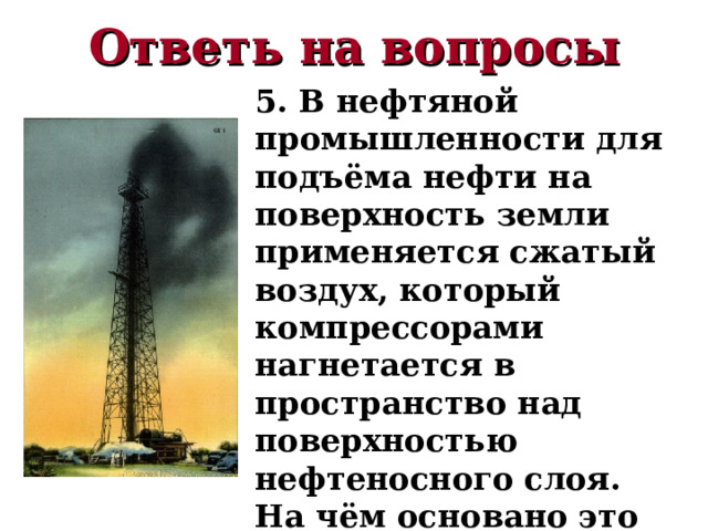 Ответь на вопросы 5. В нефтяной промышленности для подъёма нефти на поверхность земли применяется сжатый воздух, который компрессорами нагнетается в пространство над поверхностью нефтеносного слоя. На чём основано это явление? 