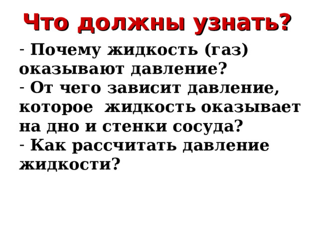 Что должны узнать?  Почему жидкость (газ) оказывают давление?  От чего зависит давление, которое жидкость оказывает на дно и стенки сосуда?  Как рассчитать давление жидкости? 