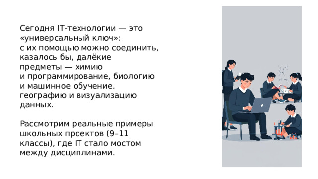 Сегодня IT‑технологии — это «универсальный ключ»: с их помощью можно соединить, казалось бы, далёкие предметы — химию и программирование, биологию и машинное обучение, географию и визуализацию данных. Рассмотрим реальные примеры школьных проектов (9–11 классы), где IT стало мостом между дисциплинами.  
