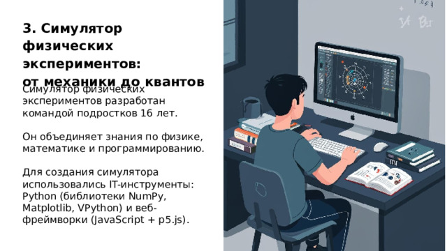 3. Симулятор физических экспериментов: от механики до квантов Симулятор физических экспериментов разработан командой подростков 16 лет. Он объединяет знания по физике, математике и программированию. Для создания симулятора использовались IT-инструменты: Python (библиотеки NumPy, Matplotlib, VPython) и веб-фреймворки (JavaScript + p5.js).  