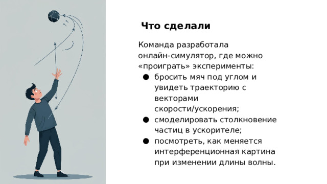 Что сделали Команда разработала онлайн‑симулятор, где можно «проиграть» эксперименты: бросить мяч под углом и увидеть траекторию с векторами скорости/ускорения; смоделировать столкновение частиц в ускорителе; посмотреть, как меняется интерференционная картина при изменении длины волны.  