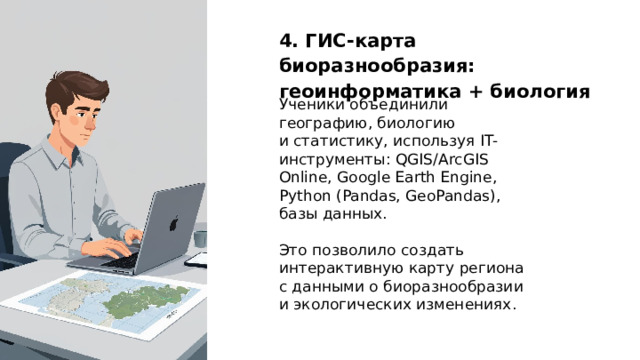 4. ГИС‑карта биоразнообразия: геоинформатика + биология Ученики объединили географию, биологию и статистику, используя IT-инструменты: QGIS/ArcGIS Online, Google Earth Engine, Python (Pandas, GeoPandas), базы данных. Это позволило создать интерактивную карту региона с данными о биоразнообразии и экологических изменениях.  