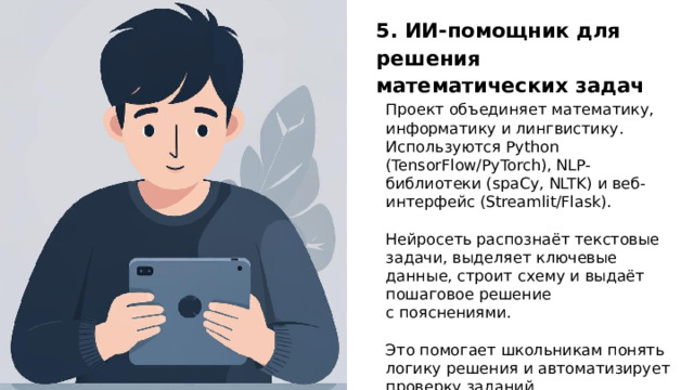 5. ИИ‑помощник для решения математических задач Проект объединяет математику, информатику и лингвистику. Используются Python (TensorFlow/PyTorch), NLP-библиотеки (spaCy, NLTK) и веб-интерфейс (Streamlit/Flask). Нейросеть распознаёт текстовые задачи, выделяет ключевые данные, строит схему и выдаёт пошаговое решение с пояснениями. Это помогает школьникам понять логику решения и автоматизирует проверку заданий.  