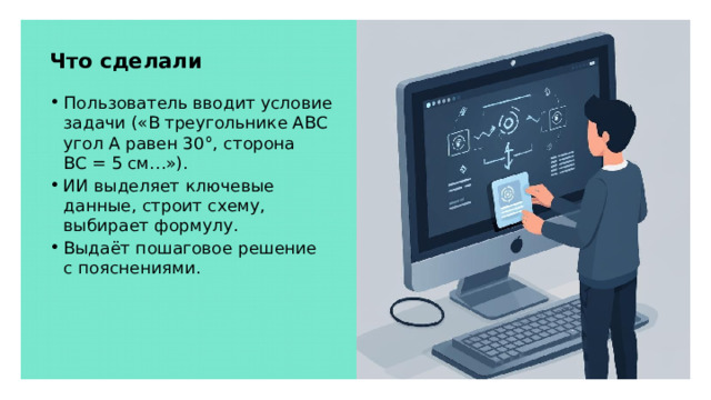 Что сделали Пользователь вводит условие задачи («В треугольнике ABC угол A равен 30°, сторона BC = 5 см…»). ИИ выделяет ключевые данные, строит схему, выбирает формулу. Выдаёт пошаговое решение с пояснениями.  