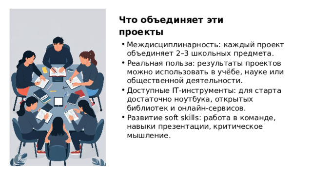 Что объединяет эти проекты Междисциплинарность: каждый проект объединяет 2–3 школьных предмета. Реальная польза: результаты проектов можно использовать в учёбе, науке или общественной деятельности. Доступные IT‑инструменты: для старта достаточно ноутбука, открытых библиотек и онлайн‑сервисов. Развитие soft skills: работа в команде, навыки презентации, критическое мышление.  