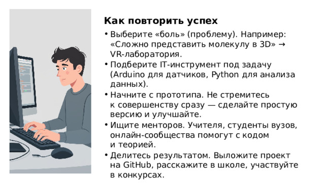 Как повторить успех Выберите «боль» (проблему). Например: «Сложно представить молекулу в 3D» → VR‑лаборатория. Подберите IT‑инструмент под задачу (Arduino для датчиков, Python для анализа данных). Начните с прототипа. Не стремитесь к совершенству сразу — сделайте простую версию и улучшайте. Ищите менторов. Учителя, студенты вузов, онлайн‑сообщества помогут с кодом и теорией. Делитесь результатом. Выложите проект на GitHub, расскажите в школе, участвуйте в конкурсах.  