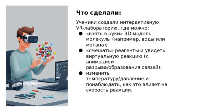 Что сделали: Ученики создали интерактивную VR‑лабораторию, где можно: «взять в руки» 3D‑модель молекулы (например, воды или метана); «смешать» реагенты и увидеть виртуальную реакцию (с анимацией разрыва/образования связей); изменить температуру/давление и понаблюдать, как это влияет на скорость реакции.  
