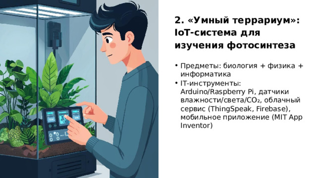 2. «Умный террариум»: IoT‑система для изучения фотосинтеза Предметы: биология + физика + информатика IT‑инструменты: Arduino/Raspberry Pi, датчики влажности/света/CO₂, облачный сервис (ThingSpeak, Firebase), мобильное приложение (MIT App Inventor)  