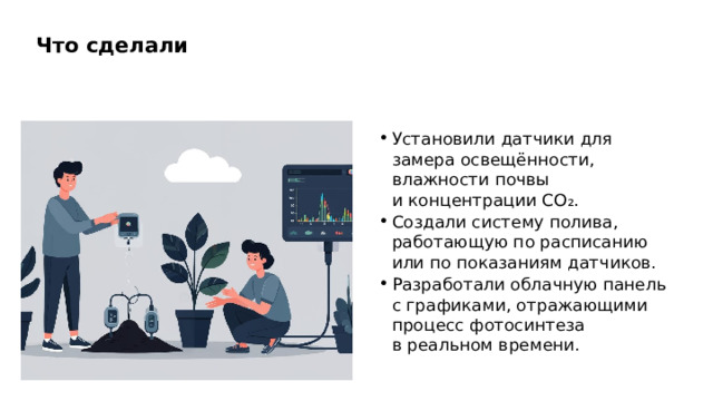 Что сделали Установили датчики для замера освещённости, влажности почвы и концентрации CO₂. Создали систему полива, работающую по расписанию или по показаниям датчиков. Разработали облачную панель с графиками, отражающими процесс фотосинтеза в реальном времени.  