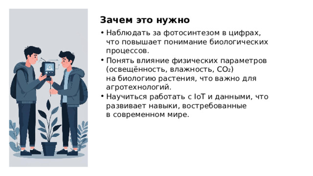 Зачем это нужно Наблюдать за фотосинтезом в цифрах, что повышает понимание биологических процессов. Понять влияние физических параметров (освещённость, влажность, CO₂) на биологию растения, что важно для агротехнологий. Научиться работать с IoT и данными, что развивает навыки, востребованные в современном мире.  