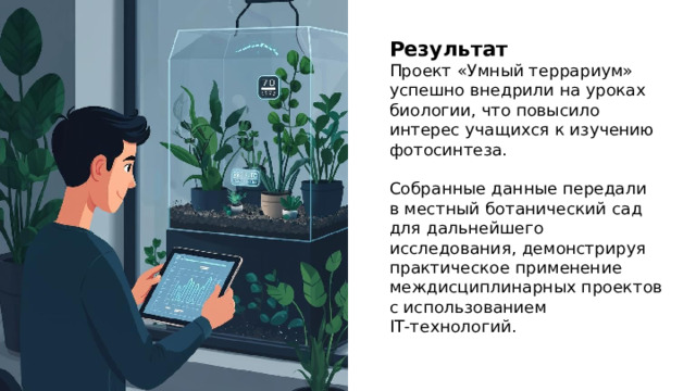 Результат Проект «Умный террариум» успешно внедрили на уроках биологии, что повысило интерес учащихся к изучению фотосинтеза. Собранные данные передали в местный ботанический сад для дальнейшего исследования, демонстрируя практическое применение междисциплинарных проектов с использованием IT‑технологий.  