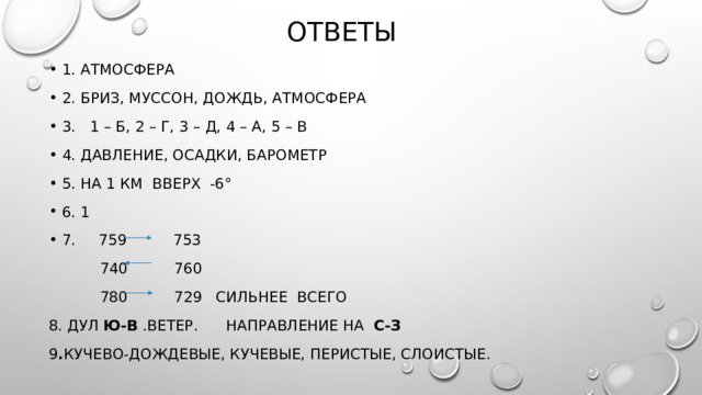 Ответы 1. Атмосфера 2. Бриз, Муссон, дождь, атмосфера 3. 1 – б, 2 – г, 3 – д, 4 – А, 5 – В 4. давление, осадки, барометр 5. на 1 км вверх -6° 6. 1 7. 759 753  740 760  780 729 сильнее всего 8. Дул ю-В .ветер. Направление на С-З 9 . Кучево-дождевые, кучевые, перистые, слоистые. 