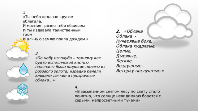 1 «Ты небо недавно кругом облегала, И молния грозно тебя обвивала, И ты издавала таинственный гром И алчную землю поила дождем.»  2 . «Облака Облака  - Кучерявые бока, Облака кудрявые, Целые, Дырявые, Легкие, Воздушные – Ветерку послушные.» 3. «По небу изголуба – темному как будто исполинской кистью наляпаны были широкие полосы из розового золота; изредка белели клоками легкие и прозрачные облака…» 4. «В засыпанном снегом лесу по свету стало понятно, что солнце невидимкою борется с серыми, непросветными тучами» 