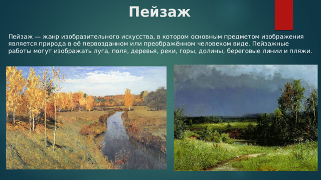 Пейзаж Пейзаж — жанр изобразительного искусства, в котором основным предметом изображения является природа в её первозданном или преображённом человеком виде. Пейзажные работы могут изображать луга, поля, деревья, реки, горы, долины, береговые линии и пляжи. 