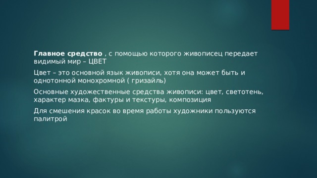 Главное средство , с помощью которого живописец передает видимый мир – ЦВЕТ Цвет – это основной язык живописи, хотя она может быть и однотонной монохромной ( гризайль) Основные художественные средства живописи: цвет, светотень, характер мазка, фактуры и текстуры, композиция Для смешения красок во время работы художники пользуются палитрой 