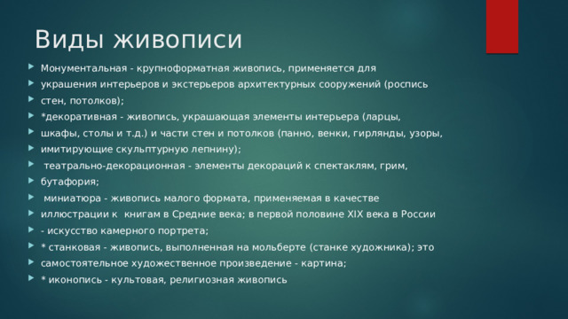 Виды живописи   Монументальная - крупноформатная живопись, применяется для украшения интерьеров и экстерьеров архитектурных сооружений (роспись стен, потолков); *декоративная - живопись, украшающая элементы интерьера (ларцы, шкафы, столы и т.д.) и части стен и потолков (панно, венки, гирлянды, узоры, имитирующие скульптурную лепнину);  театрально-декорационная - элементы декораций к спектаклям, грим, бутафория;  миниатюра - живопись малого формата, применяемая в качестве иллюстрации к книгам в Средние века; в первой половине XIX века в России - искусство камерного портрета; * станковая - живопись, выполненная на мольберте (станке художника); это самостоятельное художественное произведение - картина; * иконопись - культовая, религиозная живопись 