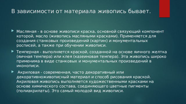 В зависимости от материала живопись бывает.   Масляная - в основе живописи краска, основной связующий компонент которой, масло (живопись масляными красками). Применяется для создания станковых произведений (картин) и монументальных росписей, а также при обучении живописи. Темперная - выполняется краской, созданной на основе яичного желтка (яичная темпера) или клея (казеиновая темпера). Эта живопись широко применима в виде станковых и монументальных произведений в иконописи.  Акриловая - современная, часто декоративный или декоративноживописный материал и способ рисования краской. Акриловая живопись выполняется художественными красками на основе химического состава, соединяющего цветные пигменты (полиакрилаты). Это самый молодой вид живописи. 