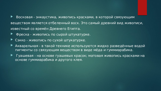  Восковая - энкаустика, живопись красками, в которой связующим веществом является отбеленный воск. Это самый древний вид живописи, известный со времён Древнего Египта.  Фреска - живопись по сырой штукатурке. Сэкко - живопись по сухой штукатурке. Акварельная - в такой технике используются жидко разведённые водой пигменты со связующим веществом в виде мёда и гуммиарабика.  Гуашевая - на основе гуашевых красок; матовая живопись красками на основе гуммиарабика и другого клея. 