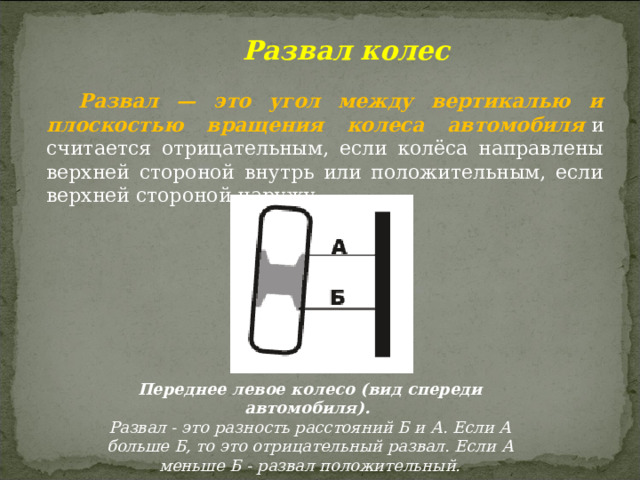  Развал колес Развал — это угол между вертикалью и плоскостью вращения колеса автомобиля  и считается отрицательным, если колёса направлены верхней стороной внутрь или положительным, если верхней стороной наружу. Переднее левое колесо (вид спереди автомобиля). Развал - это разность расстояний Б и А. Если А больше Б, то это отрицательный развал. Если А меньше Б - развал положительный. 