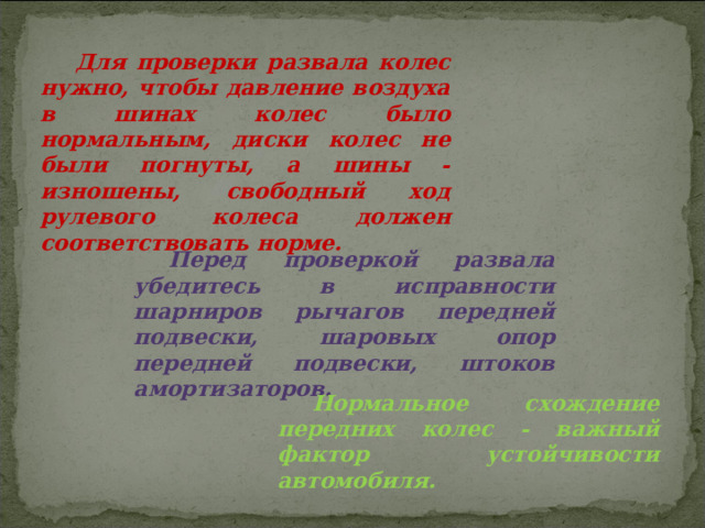 Для проверки развала колес нужно, чтобы давление воздуха в шинах колес было нормальным, диски колес не были погнуты, а шины - изношены, свободный ход рулевого колеса должен соответствовать норме. Перед проверкой развала убедитесь в исправности шарниров рычагов передней подвески, шаровых опор передней подвески, штоков амортизаторов. Нормальное схождение передних колес - важный фактор устойчивости автомобиля. 