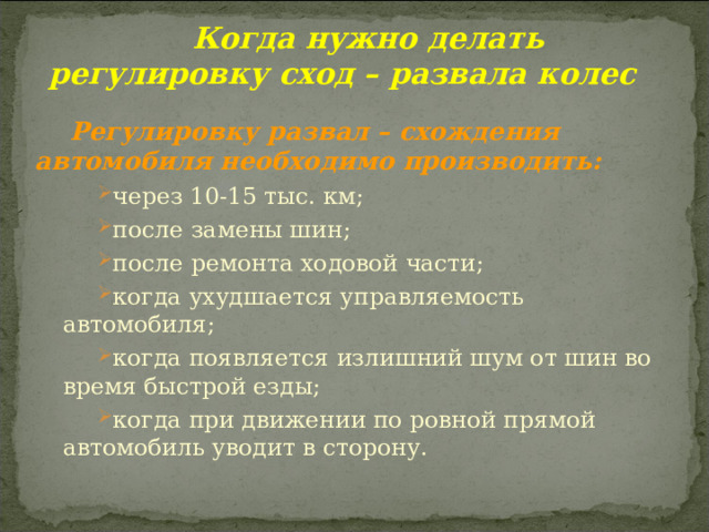  Когда нужно делать регулировку сход – развала колес Регулировку развал – схождения автомобиля необходимо производить: через 10-15 тыс. км; после замены шин; после ремонта ходовой части; когда ухудшается управляемость автомобиля; когда появляется излишний шум от шин во время быстрой езды; когда при движении по ровной прямой автомобиль уводит в сторону. через 10-15 тыс. км; после замены шин; после ремонта ходовой части; когда ухудшается управляемость автомобиля; когда появляется излишний шум от шин во время быстрой езды; когда при движении по ровной прямой автомобиль уводит в сторону. 