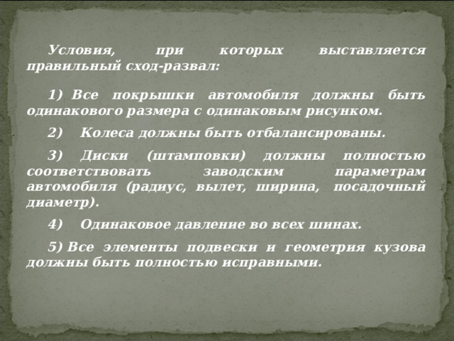 Условия,  при которых выставляется правильный сход-развал: 1)  Все покрышки автомобиля должны быть одинакового размера с одинаковым рисунком. 2)    Колеса должны быть отбалансированы. 3) Диски (штамповки) должны полностью соответствовать заводским параметрам автомобиля (радиус, вылет, ширина,  посадочный диаметр). 4)    Одинаковое давление во всех шинах. 5) Все элементы подвески и геометрия кузова должны быть полностью исправными. 