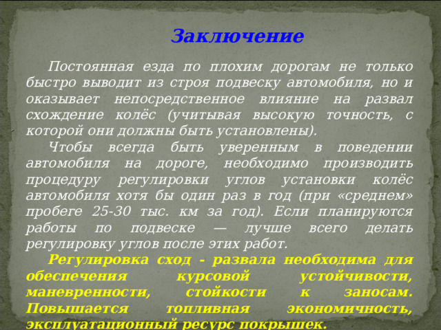  Заключение Постоянная езда по плохим дорогам не только быстро выводит из строя подвеску автомобиля, но и оказывает непосредственное влияние на развал схождение колёс (учитывая высокую точность, с которой они должны быть установлены). Чтобы всегда быть уверенным в поведении автомобиля на дороге, необходимо производить процедуру регулировки углов установки колёс автомобиля хотя бы один раз в год (при «среднем» пробеге 25-30 тыс. км за год). Если планируются работы по подвеске — лучше всего делать регулировку углов после этих работ. Регулировка сход - развала необходима для обеспечения курсовой устойчивости, маневренности, стойкости к заносам. Повышается топливная экономичность, эксплуатационный ресурс покрышек.  