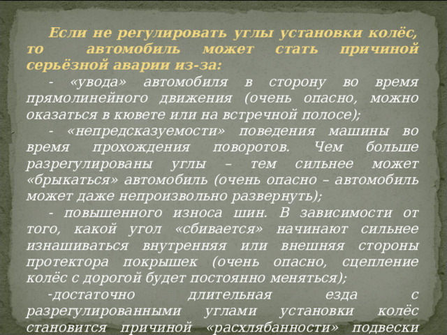 Если не регулировать углы установки колёс, то автомобиль может стать причиной серьёзной аварии из-за: - «увода» автомобиля в сторону во время прямолинейного движения (очень опасно, можно оказаться в кювете или на встречной полосе); - «непредсказуемости» поведения машины во время прохождения поворотов. Чем больше разрегулированы углы – тем сильнее может «брыкаться» автомобиль (очень опасно – автомобиль может даже непроизвольно развернуть); - повышенного износа шин. В зависимости от того, какой угол «сбивается» начинают сильнее изнашиваться внутренняя или внешняя стороны протектора покрышек (очень опасно, сцепление колёс с дорогой будет постоянно меняться); достаточно длительная езда с разрегулированными углами установки колёс становится причиной «расхлябанности» подвески автомобиля, что делает машину неустойчивой при движении (это может стать причиной аварии). 