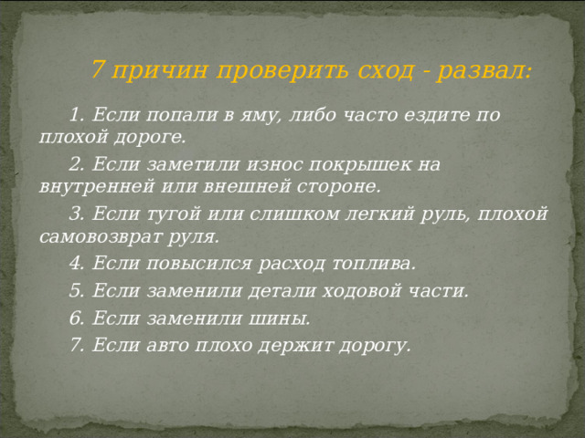 7 причин проверить сход - развал:  1. Если попали в яму, либо часто ездите по плохой дороге. 2. Если заметили износ покрышек на внутренней или внешней стороне.  3. Если тугой или слишком легкий руль, плохой самовозврат руля. 4. Если повысился расход топлива.  5. Если заменили детали ходовой части. 6. Если заменили шины. 7. Если авто плохо держит дорогу. 